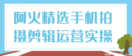 阿火精选：手机拍摄、剪辑与运营实战操作指南